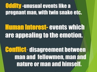 Oddity -unusual events like a
pregnant man, with twin snake etc.
Conflict- disagreement between
man and fellowmen, man and
nature or man and himself.
Human Interest- events which
are appealing to the emotion.
 