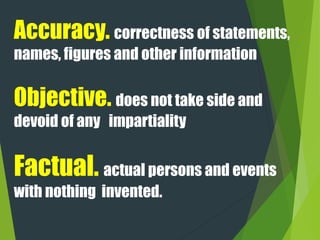 Accuracy. correctness of statements,
names, figures and other information
Objective. does not take side and
devoid of any impartiality
Factual. actual persons and events
with nothing invented.
 