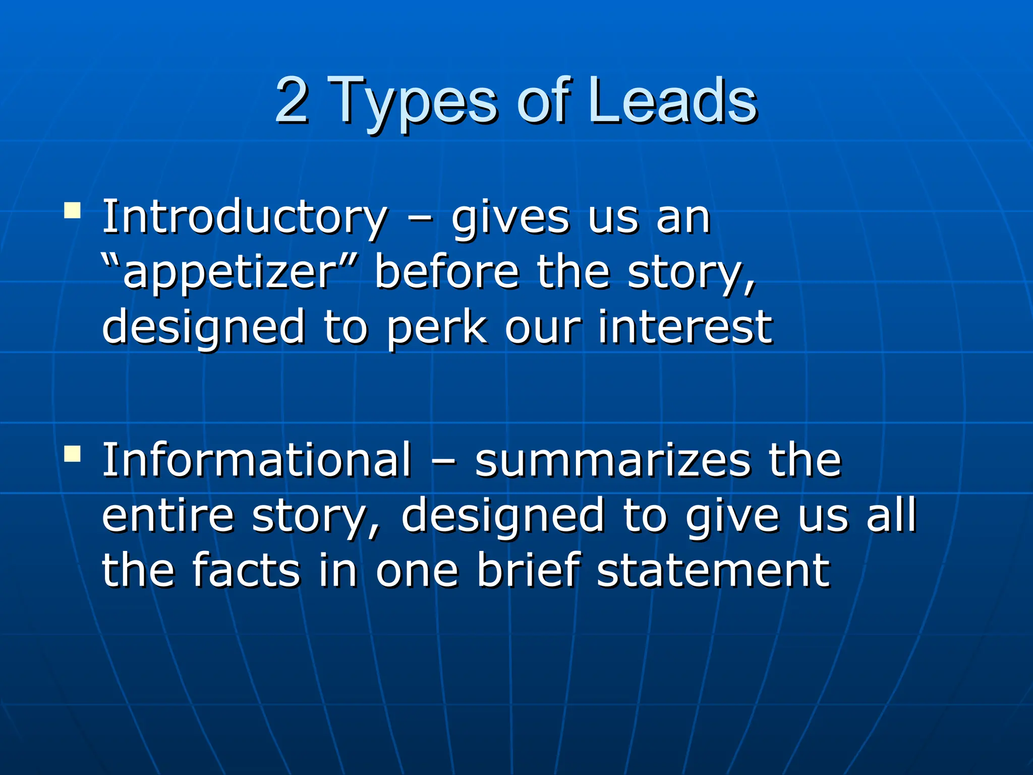 2 Types of Leads
2 Types of Leads

Introductory – gives us an
Introductory – gives us an
“appetizer” before the story,
“appetizer” before the story,
designed to perk our interest
designed to perk our interest

Informational – summarizes the
Informational – summarizes the
entire story, designed to give us all
entire story, designed to give us all
the facts in one brief statement
the facts in one brief statement
 