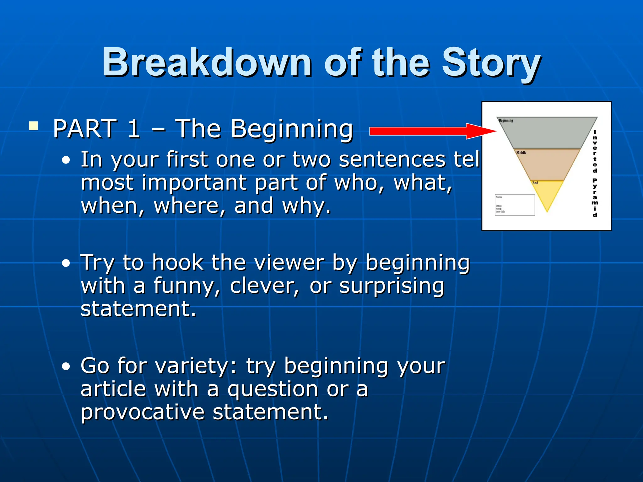 Breakdown of the Story
Breakdown of the Story
 PART 1 – The Beginning
PART 1 – The Beginning
• In your first one or two sentences tell
In your first one or two sentences tell
most important part of who, what,
most important part of who, what,
when, where, and why.
when, where, and why.
• Try to hook the viewer by beginning
Try to hook the viewer by beginning
with a funny, clever, or surprising
with a funny, clever, or surprising
statement.
statement.
• Go for variety: try beginning your
Go for variety: try beginning your
article with a question or a
article with a question or a
provocative statement.
provocative statement.
 