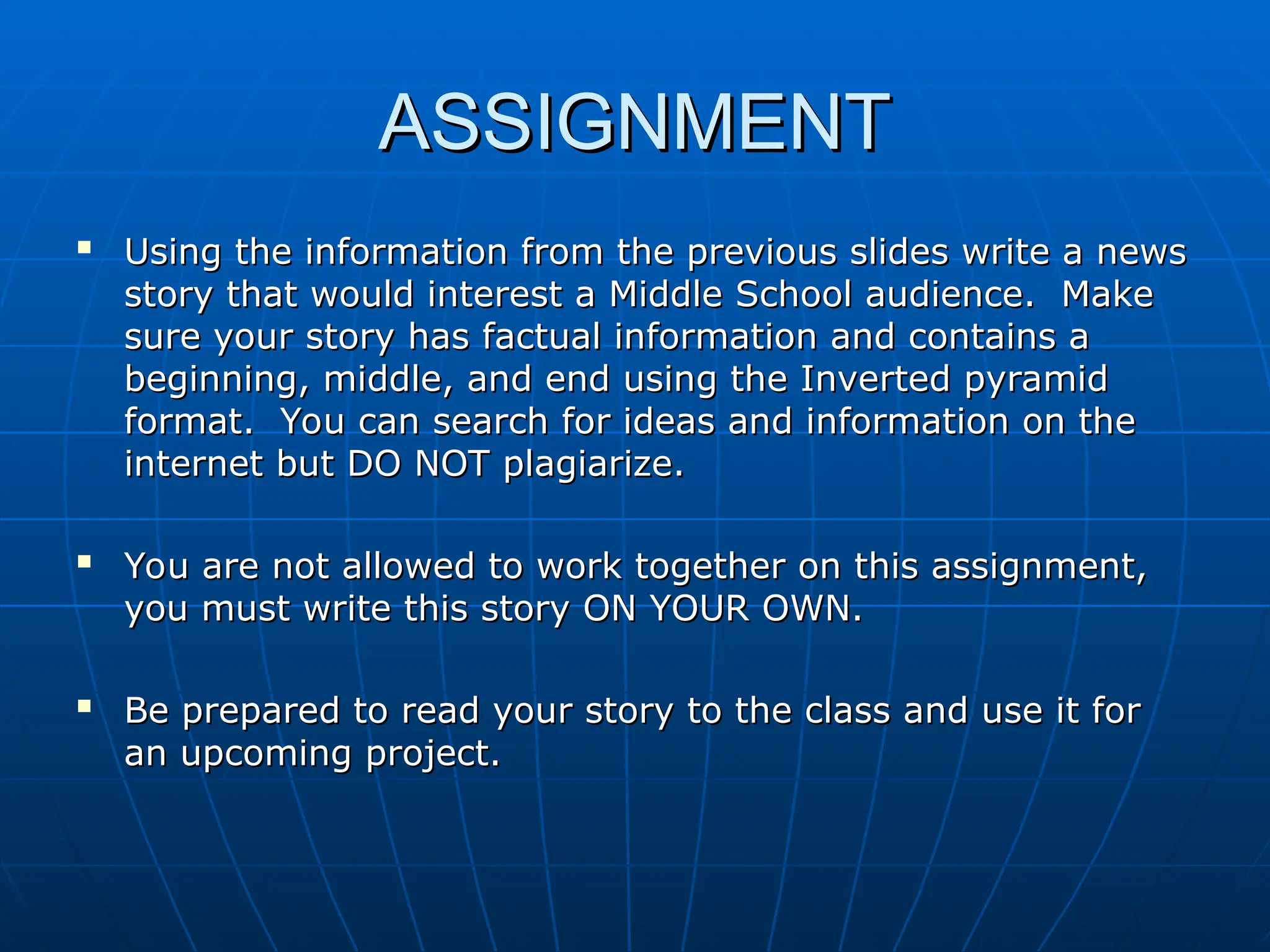 ASSIGNMENT
ASSIGNMENT

Using the information from the previous slides write a news
Using the information from the previous slides write a news
story that would interest a Middle School audience. Make
story that would interest a Middle School audience. Make
sure your story has factual information and contains a
sure your story has factual information and contains a
beginning, middle, and end using the Inverted pyramid
beginning, middle, and end using the Inverted pyramid
format. You can search for ideas and information on the
format. You can search for ideas and information on the
internet but DO NOT plagiarize.
internet but DO NOT plagiarize.

You are not allowed to work together on this assignment,
You are not allowed to work together on this assignment,
you must write this story ON YOUR OWN.
you must write this story ON YOUR OWN.

Be prepared to read your story to the class and use it for
Be prepared to read your story to the class and use it for
an upcoming project.
an upcoming project.
 