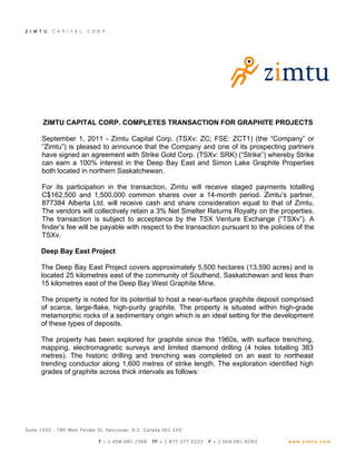 ZIMTU CAPITAL CORP. COMPLETES TRANSACTION FOR GRAPHITE PROJECTS

September 1, 2011 - Zimtu Capital Corp. (TSXv: ZC; FSE: ZCT1) (the “Company” or
“Zimtu”) is pleased to announce that the Company and one of its prospecting partners
have signed an agreement with Strike Gold Corp. (TSXv: SRK) (“Strike”) whereby Strike
can earn a 100% interest in the Deep Bay East and Simon Lake Graphite Properties
both located in northern Saskatchewan.

For its participation in the transaction, Zimtu will receive staged payments totalling
C$162,500 and 1,500,000 common shares over a 14-month period. Zimtu’s partner,
877384 Alberta Ltd. will receive cash and share consideration equal to that of Zimtu.
The vendors will collectively retain a 3% Net Smelter Returns Royalty on the properties.
The transaction is subject to acceptance by the TSX Venture Exchange (“TSXv”). A
finder’s fee will be payable with respect to the transaction pursuant to the policies of the
TSXv.

Deep Bay East Project

The Deep Bay East Project covers approximately 5,500 hectares (13,590 acres) and is
located 25 kilometres east of the community of Southend, Saskatchewan and less than
15 kilometres east of the Deep Bay West Graphite Mine.

The property is noted for its potential to host a near-surface graphite deposit comprised
of scarce, large-flake, high-purity graphite. The property is situated within high-grade
metamorphic rocks of a sedimentary origin which is an ideal setting for the development
of these types of deposits.

The property has been explored for graphite since the 1960s, with surface trenching,
mapping, electromagnetic surveys and limited diamond drilling (4 holes totalling 383
metres). The historic drilling and trenching was completed on an east to northeast
trending conductor along 1,600 metres of strike length. The exploration identified high
grades of graphite across thick intervals as follows:
 