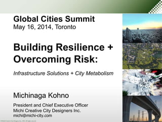 Global Cities Summit 
May 16, 2014, Toronto 
Building Resilience + 
Overcoming Risk: 
Infrastructure Solutions + City Metabolism 
Michinaga Kohno 
President and Chief Executive Officer 
Michi Creative City Designers Inc. 
michi@michi-city.com 
 