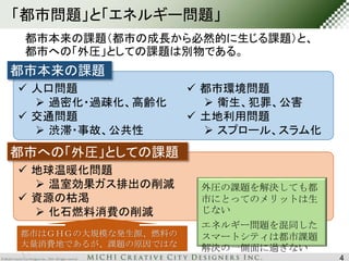 「都市問題」と「エネルギー問題」 
都市本来の課題（都市の成長から必然的に生じる課題）と、 
都市への「外圧」としての課題は別物である。 
都市本来の課題 
 人口問題 
 過密化・過疎化、高齢化 
 交通問題 
 渋滞・事故、公共性 
都市への「外圧」としての課題 
 都市環境問題 
 衛生、犯罪、公害 
 土地利用問題 
 スプロール、スラム化 
 地球温暖化問題 
 温室効果ガス排出の削減 
 資源の枯渇 
 化石燃料消費の削減 
外圧の課題を解決しても都 
市にとってのメリットは生 
じない 
エネルギー問題を混同した 
スマートシティは都市課題 
解決の一側面に過ぎない 
都市はＧＨＧの大規模な発生源、燃料の 
大量消費地であるが、課題の原因ではな 
い 
4 
 