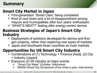Summary 
Smart City Market in Japan 
 First-generation “Smart Cites” being completed 
 Kind of cool down and a bit of disappointment among 
mayors and municipalities after four years’ enthusiasm 
 “WHAT’S NEXT?” feeling after energy-centric demos 
11 
Business Strategies of Japan’s Smart City 
Industry 
 Deployment of solutions developed for demos and first-gen 
projects, rather than exploring new types of markets 
 Japan and Southeast Asian countries as main markets 
Opportunities for US Smart City Industry 
 Combinations of (1) Technology + Finance [Asia], (2) City 
+ Industry [Japan] 
 Exposure of US industry at major events 
 “Smart City Week” (October, Yokohama) 
 NIKKEI Smart City Symposium (Four times a year, road shows) 
 