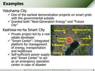 Central 
Tokyo 
Yokohama 
Kashiwa-no-ha 
Narita AP 
Chiba City 
Saitama City 
Kamakura 
Examples 
Yokohama City 
 One of the earliest demonstration projects on smart grids 
with the governmental subsidy 
 Granted both “Next-Generation Energy” and “Future 
City” 
Kashiwa-no-ha Smart City 
 Private project led by a real 
estate developer 
 “Smart Center”: Integrated 
platform for management 
of energy, transportation 
and healthcare 
 Self-sufficient power supply 
and “Smart Center” to act 
as an emergency operation 
center in case of disaster 
4 
 
