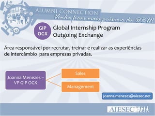 GIP     Global Internship Program
               OGX     Outgoing Exchange

Área responsável por recrutar, treinar e realizar as experiências
de intercâmbio para empresas privadas.


                                 Sales
 Joanna Menezes –
    VP GIP OGX
                             Management
                                              joanna.menezes@aiesec.net
 