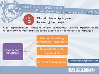 GIP      Global Internship Prigram
                  ICX      Incoming Exchange
Área responsável por manter e oferecer às empresas privadas experiências de
recebimento de intercâmbistas para o quadro de colaboradores da instituição.

                             Sales and Matching -
                           Information Technology

 Paloma Brum                 Sales and Matching
  VP GIP ICX                    New Markets

                                                      paloma.brum@aiesec.net
                           Account Management
 