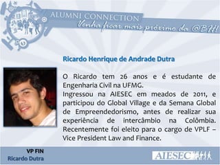 Ricardo Henrique de Andrade Dutra

                O Ricardo tem 26 anos e é estudante de
                Engenharia Civil na UFMG.
                Ingressou na AIESEC em meados de 2011, e
                participou do Global Village e da Semana Global
                de Empreendedorismo, antes de realizar sua
                experiência de intercâmbio na Colômbia.
                Recentemente foi eleito para o cargo de VPLF –
                Vice President Law and Finance.
       VP FIN
Ricardo Dutra
 