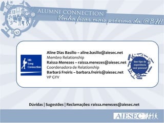 Aline Dias Basílio – aline.basilio@aiesec.net
         Membro Relationship
         Raissa Menezes – raissa.menezes@aiesec.net
         Coordenadora de Relationship
         Barbará Freiris – barbara.freiris@aiesec.net
         VP GYV




Dúvidas | Sugestões | Reclamações: raissa.menezes@aiesec.net
 