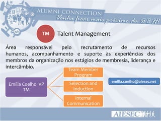 TM   Talent Management

Área    responsável  pelo    recrutamento    de      recursos
humanos, acompanhamento e suporte às experiências dos
membros da organização nos estágios de membresia, liderança e
intercâmbio.            Team Member
                           Program
                                           emilia.coelho@aiesec.net
 Emília Coelho VP        Selection and
        TM                 Induction
                           Internal
                        Communication
 