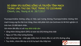SO  SÁNH  5FU  ĐƯỜNG  UỐNG  VÀ  TRUYỀN  TĨNH  MẠCH  
TRONG  UNG  THƯ  ĐẠI  TRỰC  TRÀNG  TỪ  COCHRANE
Chionh,  Lau,  Yeung  et  Al.  28/7/2017
Fluoropyrimidine đường uống có hiệu quả tương đương Fluoropyrimidine đường tĩnh
mạch trong ung thư đại trực tràng, theo một phân tích của Cochrane từ 44 thử nghiệm LS
trên hơn 23.000 bệnh nhân.
Với nhóm BN điều trị với mục đích triệt căn:
• Sống thêm không bệnh (DFS) và toàn bộ (OS) không khác biệt
• Nguy cơ Tiêu chảy tương đương
• Hội chứng bàn tay – chân gặp nhiều hơn ở nhóm điều trị với 5FU đường uống
• Tuy nhiên, nhóm BN này có tỷ lệ hạ bạch hầu thấp hơn
 