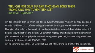 TIÊU  CHÍ  MỚI  GIÚP  DỰ  BÁO  THỜI  GIAN  SỐNG  THÊM  
TRONG  UNG  THƯ  TUYẾN  TIỀN  LIỆT
Xie  et  Al.  10/8/2017
Với đặc tính diễn biến tự nhiên kéo dài, sử dụng OS trong các NC đánh giá hiệu quả của 1
PP điều trị đối với UTTTL cần có thời gian theo dõi lâu dài, gây khó khăn cho các nhà NC.
Thời gian sống thêm không có di căn xa (Metastasis-­‐free survival) được chứng minh là 1
tiêu chí thay thế rất tốt cho tiêu chí OS dựa trên một NC phân tích gộp 28 thử nghiệm với
gần 29.000 BN. Các tác giả phân tích mối tương quan giữa DFS, MFS với sống thêm toàn
bộ trong các thử nghiệm từ 1987 đến 2011.
Với hệ số tương quan 0,91, MFS đã vượt qua DFS (0.85) trong vai trò thay thế tiêu chí OS.
 
