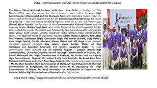 India – Commonwealth Cultural Forum hosts Fun Cricket Match for a Cause
The Dhyan Chand National Stadium, India Gate, New Delhi on Sunday the 25th
March, 2018, was the venue for the ten-over cricket match between High
Commissioners (Diplomats) and the Ekatwam Team with legendary Indian cricketers,
where each of the teams fought it out for the Commonwealth Cricket Cup. No marks
for guessing – that the Indian cricketing legends went on to win the victory cup.
Shivani Wazir Pasrich, the founder of the Commonwealth Cultural Forum and the
legendry bowler Bishan Singh Bedi, who is the Patron of the Commonwealth Cricket
Cup, hosted the event. The match was followed by the Commonwealth Lunch at the
same Venue. Sunit Tandon, Director Designate, India Habitat Centre, introduced the
teams. The Ekatwam team of cricketers, included Kartik Murali (Captain), Kirti Azad,
Atul Wassan, Gurcharan Singh, Gursharan Singh, Raj Kumar Sharma, Vijay Dahiya,
Amir Singh Pasrich, Sachin Khurana, Manoj Mehra and MP Singh.Other eminent
cricketers present included Ajay Jadeja, Vivek Razdan, Abbas Ali Baig
Hariharan and Rajendra Amarnath and selector Swaranjit Singh. The High
Commissions Team included H.E. Sir Dominic Asquith – Captain (British High
Commissioner), Dr David Goodwin Pollard the High Commissioner of Guyana, H.E.
Sohail Mahmood the High Commissioner of Pakistan, Mr Forbes July the Deputy
High Commissioner Guyana, Mr Lachlan Scully from Australia, Ms Rosel Scott from
Trinidad and Tobago and others from New Zealand. Other diplomats present included
– Mr. Stephen Borg the High Commissioner of Malta, Mr. Syed Muazzem Ali-the High
Commissioner of Bangladesh, Mr. Michael Aaron N. N. Oquayeesq the High
Commissioner of Ghana, Mr. Kenji Hiramatsu the Ambassador of Japan and Ms.
HarinderSiddhu High Commissioner of Australia who did the toss.
Read More: http://www.theluxurychronicle.com/commonwealth-cricket-match
 