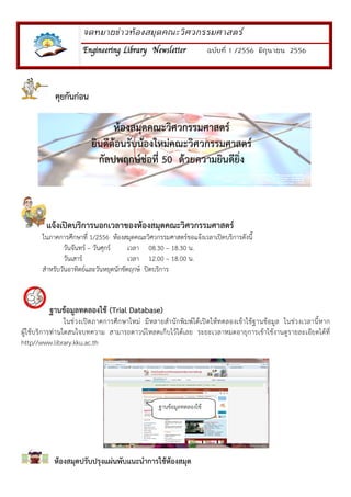 จดหมายขาวหองสมุดคณะวิศวกรรมศาสตร
Engineering Library NewsletterEngineering Library NewsletterEngineering Library NewsletterEngineering Library Newsletter ฉบับที่ 1 /2556 มิถุนายน 2556
คุยกันกอน
แจงเปดบริการนอกเวลาของหองสมุดคณะวิศวกรรมศาสตร
ในภาคการศึกษาที่ 1/2556 หองสมุดคณะวิศวกรรมศาสตร!ขอแจงเวลาเป(ดบริการดังนี้
วันจันทร! – วันศุกร! เวลา 08.30 – 18.30 น.
วันเสาร! เวลา 12.00 – 18.00 น.
สําหรับวันอาทิตย!และวันหยุดนักขัตฤกษ! ป(ดบริการ
ฐานขอมูลทดลองใช (Trial Database)
ในช5วงเป(ดภาคการศึกษาใหม5 มีหลายสํานักพิมพ!ไดเป(ดใหทดลองเขาใชฐานขอมูล ในช5วงเวลานี้หาก
ผูใชบริการท5านใดสนใจบทความ สามารถดาวน!โหลดเก็บไวไดเลย ระยะเวลาหมดอายุการเขาใชงานดูรายละเอียดไดที่
http//www.library.kku.ac.th
หองสมุดปรับปรุงแผนพับแนะนําการใชหองสมุด
หองสมุดคณะวิศวกรรมศาสตร
ยินดีตอนรับนองใหมคณะวิศวกรรมศาสตร
กัลปพฤกษชอที่ 50 ดวยความยินดียิ่ง
ฐานขอมูลทดลองใช
 