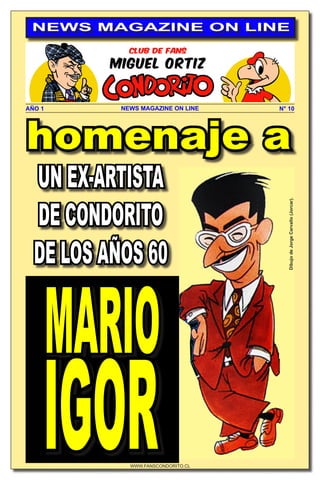 WWW.FANSCONDORITO.CL
N° 10
NEWS MAGAZINE ON LINE
AÑO 1 NEWS MAGAZINE ON LINE
homenaje a
UN EX-ARTISTA
DE CONDORITO
DE LOS AÑOS 60
MARIO
IGOR
Dibujo
de
Jorge
Carvallo
(Jorcar).
 