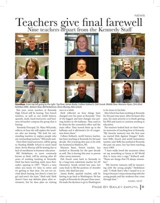 news


Teachers givefrom the Kennedy Staff
  Nine teachers depart
                       final farewell




Goodbye. From top left going to the right. Top Row: James Burke, Colleen Kollasch, Deb Snook. Middle Row: Mariann Ryan, Chris Bird,
Kathleen Riffe. Bottom Row: Bill Herkelman, Kevin Murray, Alex Schott.
 This year, seven teachers at Kennedy once in a while.                                    to be closer to his kids.
High School will be leaving. Two french        Herk reflected on how things have           Alex Schott has been working at Kennedy
teachers, as well as one world history, changed over his years at Kennedy. “One for the past nine years. After he leaves this
spanish, math, band instructor, and busi- of the biggest and best changes was put- year, his main priority is to finish getting
ness ed teacher compose the group that is ting lockers in the hallways. They used to his PhD and wants to continue working in
leaving.                                      be down by the counselors office and the education.
   Kennedy Principal, Dr. Mary Wilcynski, main office. They moved them up in the           The teachers looked back on their favor-
reflects on how she will replace the teach- hallways and it alleviated a lot of conges- ite memories of teaching here at Kennedy.
ers who are leaving. “We look for out- tion down there.”                                  “My favorite memory was the first year
standing teachers to replace people who        Colleen Kollasch, world history teacher, we started Kids Against Hunger,” Kath-
are outstanding teachers,” Wilcynski said. has been teaching at Kennedy for the past leen Riffe, french and world humanities
 Chris Bird, band instructor, will be going decade. She is leaving this year to be with teacher, said. Riffe has worked at Kennedy
to Harding Middle School to teach band her husband in Madison, WI.                        the past six years, but has been teaching
there. Kevin Murray will be leaving due to     Mariann Ryan, french teacher, has since 1969.
lack of enrollment in business education.     worked at Kennedy for the past decade        “I have really loved the moments when
 Bill Herkelman, or more commonly as well. She is leaving this year to pursue we say something so funny in AP World
known as Herk, will be retiring after 45 other career interests.                          that it turns into a sign,” Kollasch said.
years of working teaching at Kennedy.          Deb Snook came back to Kennedy to “Those are things that I’ll always remem-
Herk has been teaching math since Ken- be a long-term substitute teacher for AP ber.”
nedy’s opening in 1967. “There’s a time Chemistry. Snook retired last year, but             “My favorite memory will be interact-
when you know it’s time to retire and came back to fill the position of Jennifer ing with the young people,” Herkelman
it’s getting to that time. I’m not too ex- Lewis, who died last year.                     said. “I think that’s why I stayed in it so
cited about leaving, but there’s a time [to    James Burke, spanish teacher, will be long is because I enjoy interacting with the
go] and now’s the time,” Herk said. Herk leaving to go back to Washington. He has young people and the students that come
doesn’t have any definite plans after re- taught at Kennedy for the past three years. through here.”
tirement, but he does plan on visiting He made the decision to go to Washington                                     isabel neff

                                                                              Page By Bailey zaputil                              11
 