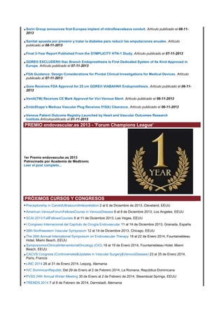 • Sorin Group announces first Europea implant of mitroflowvalsava conduit. Artículo publicado el 08-112013

• Sanitat apuesta por prevenir y tratar la diabetes para reducir las amputaciones anuales. Artículo
publicado el 08-11-2013

• Final 3-Year Report Published From the SYMPLICITY HTN-1 Study. Artículo publicado el 07-11-2013
• GORE® EXCLUDER® Iliac Branch Endoprosthesis Is First Dedicated System of Its Kind Approved in
Europe. Artículo publicado el 07-11-2013

• FDA Guidance: Design Considerations for Pivotal Clinical Investigations for Medical Devices. Artículo
publicado el 07-11-2013

• Gore Receives FDA Approval for 25 cm GORE® VIABAHN® Endoprosthesis. Artículo publicado el 06-112013

• Veniti(TM) Receives CE Mark Approval for Vici Venous Stent. Artículo publicado el 06-11-2013
• EndoShape’s Medusa Vascular Plug Receives 510(k) Clearance. Artículo publicado el 06-11-2013
• Venous Patient Outcome Registry Launched by Heart and Vascular Outcomes Research
Institute.Artículopublicado el 01-11-2013

PREMIO endovascular.es 2013 - 'Forum Champions League'

1er Premio endovascular.es 2013
Patrocinado por Academia de Medtronic
Leer el post completo...

PRÓXIMOS CURSOS Y CONGRESOS
• Preceptorship in CarotidUltrasoundInterpretation 2 al 6 de Diciembre de 2013, Cleveland, EEUU
• American VenousForumFellowsCourse in VenousDisease 6 al 8 de Diciembre 2013, Los Angeles, EEUU
• SCAI 2013 FallFellowsCourses 8 al 11 de Diciembre 2013, Las Vegas, EEUU
• I Congreso Internacional del Capítulo de Cirugía Endovascular 11 al 14 de Diciembre 2013, Granada, España
• 38th Northwestern Vascular Symposium 12 al 14 de Diciembre 2013, Chicago, EEUU
• The 26th Annual International Symposium on Endovascular Therapy 18 al 22 de Enero 2014, Fountainebleau
Hotel, Miami Beach, EEUU
• SymposiumonClinicalInterventionalOncology (CIO) 18 al 19 de Enero 2014, Fountainebleau Hotel, Miami
Beach, EEUU
• CACVS Congress (Controversies&Updates in Vascular Surgery&VenousDisease) 23 al 25 de Enero 2014,
París, Francia

• LINC 2014 28 al 31 de Enero 2014, Leipzig, Alemania
• IVC DominicanRepublic Del 29 de Enero al 2 de Febrero 2014, La Romana, República Dominicana
• PVSS 24th Annual Winter Meeting 30 de Enero al 2 de Febrero de 2014, Steamboat Springs, EEUU
• TRENDS 2014 7 al 8 de Febrero de 2014, Darmstadt, Alemania

 