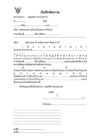 บันทึกข้อความ
ส่วนราชการ กลุ่มบริหารงานวิชาการ
ที่…………………… วันที่
…………….เดือน..............................พ.ศ.............
เรื่อง ส่งหน่วยการเรียนรู้/แผนการเรียนรู้
ภาคเรียนที่...............ปีการศึกษา....................
เรียน ผู้อานวยการโรงเรียนแกลง“วิทยสถาวร”
เ นื่ อ ง ด้ ว ย ข้ า พ เ จ้ า
(นาย/นาง/นาวสาว)............................................................................
................
ไ ด้ รั บ ม อ บ ห ม า ย ใ ห้ ป ฏิ บั ติ ห น้ า ที่ ก า ร ส อ น
แ ล ะ ด า เ นิ น ก า ร จัด ท า ห น่ ว ย ก า ร เ รี ย น รู้ / แ ผ น ก า ร เ รี ย น รู้
ภาคเรียนที่...............ปีการศึกษา..........................ตามแบบฟอร์มที่ทางกลุ่
มงานพัฒนาหลักสูตรสถานศึกษากาหนด
บั ด นี้
ข้าพเจ้าได้ดาเนินการจัดทาหน่วยการเรียนรู้/แผนการเรียนรู้เรียบร้อยแล้ว
แ ล ะ ข อ อ นุ ญ า ต ส่ ง
โดยมีหน่วยการเรียนรู้จานวน....................................หน่วยการเรียนรู้
และแผนการเรีย นรู้จานวน...................................... แผ น
ซึ่งแนบมาพร้อมกับเอกสารนี้
จึงเรียนมาเพื่อโปรดทราบ และพิจารณาลงนาม
ลงชื่อ
(
....................................................... )
ตาแหน่ง.................................................
.......................................................................
.......................................................................
.......................................................................
.......................................................................
.......................................................................
.......................................................................
ลงชื่อ ……………………………………………..
ลงชื่อ..............................................................
 