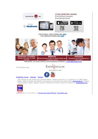 FOR IPHONE + IPAD DOWNLOAD HERE
FOR ANDROID DOWNLOAD HERE
Pacientes y Familias
Aprenda más sobre su salud
vascular
Médicos
El Fórum Endovascular: encuentre fuentes para
su práctica clínica
Industria
Comunique sus investigaciones y
desarrollos
PARTICIPE: sus casos clínicos, comunicaciones y noticias a: content@salutaria.com
© 2015 Endovascular
Condiciones de uso | Copyright | Contacto
Este mensaje ha sido enviado por la Sociedad Editora: Salutaria Universal S.L. Av/ Garrofers 107, 08870 Sitges -
España. Usted ha recibido este eboletin en respuesta a su suscripción de nuestro portal: endovascular.es. Si desea
darse de baja o realizar cualquier consulta o notificación por favor contacte con nosotros en: info@salutaria.com.
Nosotros subscribimos los Principios del código HONcode. Compruébelo aquí.
 