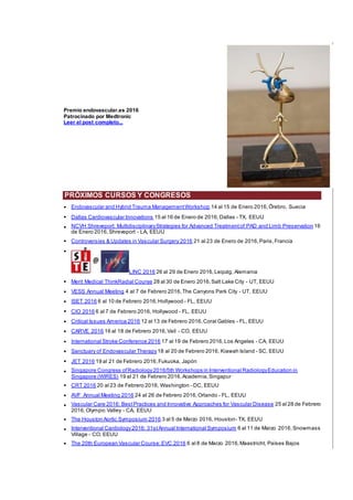 Premio endovascular.es 2016
Patrocinado por Medtronic
Leer el post completo...
PRÓXIMOS CURSOS Y CONGRESOS
• Endovascular and Hybrid Trauma ManagementWorkshop 14 al 15 de Enero 2016,Örebro, Suecia
• Dallas Cardiovascular Innovations 15 al 16 de Enero de 2016,Dallas - TX, EEUU
• NCVH Shreveport: MultidisciplinaryStrategies for Advanced Treatmentof PAD and Limb Preservation 16
de Enero 2016,Shreveport - LA, EEUU
• Controversies & Updates in Vascular Surgery 2016 21 al 23 de Enero de 2016,Paris,Francia
•
LINC 2016 26 al 29 de Enero 2016,Leipzig, Alemania
• Merit Medical ThinkRadial Course 28 al 30 de Enero 2016,Salt Lake City - UT, EEUU
• VESS Annual Meeting 4 al 7 de Febrero 2016,The Canyons Park City - UT, EEUU
• ISET 2016 6 al 10 de Febrero 2016,Hollywood - FL, EEUU
• CIO 2016 6 al 7 de Febrero 2016, Hollywood - FL, EEUU
• Critical Issues America 2016 12 al 13 de Febrero 2016,Coral Gables - FL, EEUU
• CARVE 2016 16 al 18 de Febrero 2016,Vail - CO, EEUU
• International Stroke Conference 2016 17 al 19 de Febrero 2016,Los Angeles - CA, EEUU
• Sanctuary of Endovascular Therapy18 al 20 de Febrero 2016, Kiawah Island - SC, EEUU
• JET 2016 19 al 21 de Febrero 2016,Fukuoka, Japón
• Singapore Congress ofRadiology2016/5th Workshops in Interventional RadiologyEducation in
Singapore (WIRES) 19 al 21 de Febrero 2016,Academia,Singapur
• CRT 2016 20 al 23 de Febrero 2016, Washington - DC, EEUU
• AVF Annual Meeting 2016 24 al 26 de Febrero 2016,Orlando - FL, EEUU
• Vascular Care 2016: BestPractices and Innovative Approaches for Vascular Disease 25 al 28 de Febrero
2016,Olympic Valley - CA, EEUU
• The Houston Aortic Symposium 2016 3 al 5 de Marzo 2016, Houston- TX, EEUU
• Interventional Cardiology2016: 31stAnnual International Symposium 6 al 11 de Marzo 2016,Snowmass
Village - CO, EEUU
• The 20th European Vascular Course:EVC 2016 6 al 8 de Marzo 2016,Maastricht, Países Bajos
 