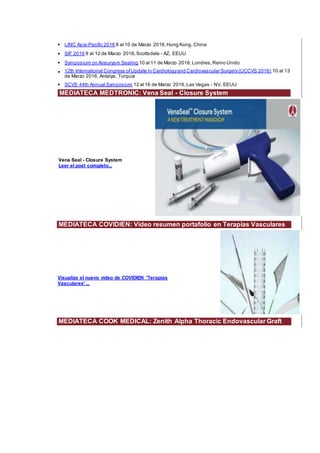 • LINC Asia-Pacific 2016 8 al 10 de Marzo 2016,Hong Kong, China
• SIF 2016 9 al 12 de Marzo 2016,Scottsdale - AZ, EEUU
• Symposium on Aneurysm Sealing 10 al 11 de Marzo 2016,Londres,Reino Unido
• 12th International Congress ofUpdate in Cardiologyand Cardiovascular Surgery(UCCVS 2016) 10 al 13
de Marzo 2016, Antalya, Turquía
• SCVS 44th Annual Symposium 12 al 16 de Marzo 2016,Las Vegas - NV, EEUU
MEDIATECA MEDTRONIC: Vena Seal - Closure System
Vena Seal - Closure System
Leer el post completo...
MEDIATECA COVIDIEN: Video resumen portafolio en Terapias Vasculares
Visualize el nuevo vídeo de COVIDIEN 'Terapias
Vasculares' ...
MEDIATECA COOK MEDICAL: Zenith Alpha Thoracic Endovascular Graft
 