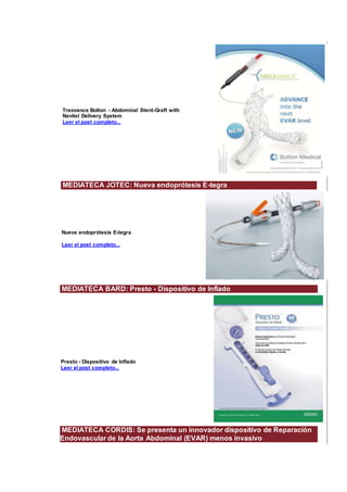 Treovance Bolton - Abdominal Stent-Graft with
Navitel Delivery System
Leer el post completo...
MEDIATECA JOTEC: Nueva endoprótesis E-tegra
Nueva endoprótesis E-tegra
Leer el post completo...
MEDIATECA BARD: Presto - Dispositivo de Inflado
Presto - Dispositivo de Inflado
Leer el post completo...
MEDIATECA CORDIS: Se presenta un innovador dispositivo de Reparación
Endovascular de la Aorta Abdominal (EVAR) menos invasivo
 