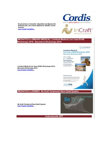 Se presenta un innovador dispositivo de Reparación
Endovascular de la Aorta Abdominal (EVAR) menos
invasivo
Leer el post completo...
MEDIATECA LOMBARD MEDICAL: Lombard Medical Live Case EVAR
Workshops 2016 - Barcelona Workshops 2016
Lombard Medical Live Case EVAR Workshops 2016 -
Barcelona Workshops 2016
Leer el post completo...
MEDIATECA LOGIMED: Be Graft Peripherial Stent Graft System
Be Graft Peripherial Stent Graft System
Leer el post completo...
endovascular APP
 