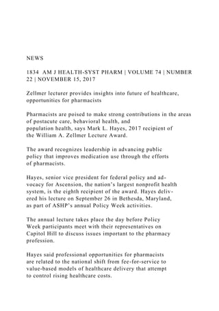 NEWS
1834 AM J HEALTH-SYST PHARM | VOLUME 74 | NUMBER
22 | NOVEMBER 15, 2017
Zellmer lecturer provides insights into future of healthcare,
opportunities for pharmacists
Pharmacists are poised to make strong contributions in the areas
of postacute care, behavioral health, and
population health, says Mark L. Hayes, 2017 recipient of
the William A. Zellmer Lecture Award.
The award recognizes leadership in advancing public
policy that improves medication use through the efforts
of pharmacists.
Hayes, senior vice president for federal policy and ad-
vocacy for Ascension, the nation’s largest nonprofit health
system, is the eighth recipient of the award. Hayes deliv-
ered his lecture on September 26 in Bethesda, Maryland,
as part of ASHP’s annual Policy Week activities.
The annual lecture takes place the day before Policy
Week participants meet with their representatives on
Capitol Hill to discuss issues important to the pharmacy
profession.
Hayes said professional opportunities for pharmacists
are related to the national shift from fee-for-service to
value-based models of healthcare delivery that attempt
to control rising healthcare costs.
 