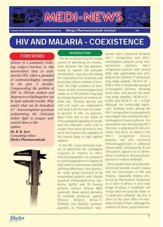 Issued in the interest of the medical profession by Shelys Pharmaceuticals Limited Vol 
HIV AND MALARIA - COEXISTENCE 
INTRODUCTION 
The aim in presenting this review 
consist of describing the interac-tions 
between the two diseases, 
trying to explain the possible 
mechanisms, and also describing 
the implications for treatment and 
prevention. Where malaria is com-mon, 
the high incidence of fever 
found among immunosuppressed 
adults as in HIV patients may lead 
to missed diagnosis of malaria for 
other OIs. Parasite density and 
CD4 cell count are independent 
risk factors for the fever of malar-ia 
present in HIV +ve patients. 
Apart from this is the status of 
immunological capability to handle 
both the infections. Quite a lot of 
studies have been directed to find 
out if HIV impacts the capability of 
the human body to fight against 
malaria. 
In the 80s, cross-sectional stud-ies 
to determine the serological 
response to malaria in HIV-1 
infected populations as compared 
to control populations in regions of 
high malaria transmission showed 
startling differences. One particu-lar 
study group consisted of 66 
hospitalized patients with clinical 
acquired immunodeficiency syn-drome 
(AIDS) and 70 trauma 
patients without clinical AIDS 
(controls). Mean optical densities 
of antibody produced against 
RESA-4, RESA-8, RESA-11, 
(PNAN)5 and (NAAG)5 synthetic 
peptides of Plasmodium falci-parum 
were compared between 
HIV-1 seropositive and HIV-1 
seronegative patients using non-parametric 
statistics. HIV-1 
seropositive patients with clinical 
AIDS had significantly less anti-body 
to the synthetic P. falciparum 
ring stage peptide, RESA-8 (P = 
0.001), than a comparable group of 
seronegative patients. Antibody 
levels were also low for the other 
ring stage peptides, RESA-4 (P = 
0.024) and RESA-11 (P = 0.024). 
Although not statistically signifi-cant, 
antibody levels among the 
HIV-1 seropositive trauma patients 
were higher than among the HIV-1 
seronegative trauma patients. The 
assumption was that during HIV-1 
infection, a polyclonal B cell acti-vation 
may occur as noted in the 
HIV-1 seropositive trauma 
patients, but with increased 
immunosuppression in advanced 
clinical AIDS. Consequently, B cell 
stimulation appears to be dimin-ished 
resulting in decreased pro-duction 
of malaria antibody1. 
Some studies have described dif-ferent 
and variable results related 
with the interactions of HIV and 
malaria, especially malaria pro-duced 
by Plasmodium falciparum 
as is seen in Africa. A very clear 
image of these 2 conditions will 
merge when we perceive them as 
"2 elephants colliding". By this, it 
refers to the clear effect on mor-tality 
of both of them, although the 
evidence of these suspected inter- 
FOREWORD 
Science is a constantly evolv-ing 
subject.Nowhere is this 
moreevident than in stud-ieswith 
HIV, where a greatdeal 
of understandinghas emerged 
in the past 2 decades. 
Compounding the problem of 
HIV in Africais malaria and 
thepresence of bothtogether can 
be spelt asdouble trouble. Why 
soand what can be doneabout 
it? Answeringthese questions 
andassisting the clinicians 
inthier fight to conquer and-control 
them is this 
update. 
Dr. B. K. Iyer 
Consulting editor 
Shelys Pharmaceuticals 
1 
 