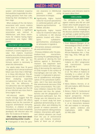 weaker cell-mediated response 
that would be responsible for elim-inating 
parasites from liver cells, 
hindering their developing in this 
liver stage. 
When analysis of the risk factors 
associated with severe malaria 
were done in comparison with 
nonsevere malaria; a significant 
association was noticed in 
HIVinfection, with those nonim-mune 
for malaria having higher 
parasitemia and higher WBC 
counts. 
TREATMENT IMPLICATIONS 
Related with the response to 
treatment, it seems logical to con-sider 
that malaria treatment 
would be less effective to eliminate 
malaria parasites in those patients 
coinfected with HIV, as the 
immune system is necessary to 
attain this elimination. 
For adults (older than 18 years) 
the global risk of clinical treatment 
failure was more than 3-fold high-er 
in those HIV-infected. This dif-ference 
did not exist for children. 
When analyzing separately 
recrudescence risk or new infec-tions 
risk, the difference in 
recrudescence was not significant 
between the 2 groups, but the risk 
of new infection was more than 6- 
times higher in the 
HIV-infected adults. These 
results strongly suggest that the 
mechanism by which HIV affects 
malaria must be the reversion of 
acquired antimalarial immunity. 
Therefore, in children in whom 
immunity has not been completely 
developed, HIV infection does not 
alter the incidence of malaria. 
Other studies have been devel-oped 
obtaining similar results: 
z Prolongation in time for para-site 
clearance in HIVinfected 
patients when using 
artemisinin in Ethiopia; 
z Significantly higher hazard 
ratios for recurrent parasitemia 
in coinfected patients with sul-fadoxine- 
pyrimethamine in 
Malawi; and also 
z Significantly higher hazard 
ratios for treatment failure due 
to reinfection in HIV infected 
patients treated with chloro-quine, 
sulfadoxine-pyrimethamine, 
amodiaquine, 
or artesunate in Uganda 6. 
Interactions between antimalari-als 
and antiretrovirals 
Protease inhibitors alter the plas-modium- 
host interactions, 
decreasing the pathophysiology of 
the parasite or altering the host 
defense against it. Nevirapine, 
ritonavir, and saquinavir were 
studied in relation with their capa-bility 
of decreasing the expression 
of CD36 receptor in the surface of 
macrophages and C32 cells. This 
receptor is implicated in phenom-ena 
of cytoadherence and phago-cytosis 
of the parasitized erythro-cytes, 
and it has been described 
that antiretrovirals decrease CD36 
surface concentrations. The 2 pro-tease 
inhibitors reduced the CD36 
expression and thus the cytoad-herence 
and the phagocytosis of 
parasitized erythrocytes; but, this 
change was not induced by nevi-rapine. 
A recent study has been 
published demonstrating an anti-parasitic 
effect and inhibiting the 
growth of malaria parasites, of 
sera from patients taking protease 
inhibtors. Interactions with signifi-cant 
clinical relevance can result 
from the use of antiretroviral 
drugs and malaria treatment. 
Some of them are of clinical 
importance and clinicians need to 
be aware about them. 
CONCLUSION 
The difficulties in the fight 
against malaria and HIV are well 
known when health programs are 
implemented in disadvantaged 
areas, but a better knowledge of 
the diseases and their implications 
are perhaps a good starting point 
in the search for a better outcome. 
REFERENCES 
1 Fred Wabwire-Mangen et al, 
Immunological Effects of HIV-1 
Infection on the Humoral 
Response to Malaria in an 
African Population, Am. J. Trop. 
Med. Hyg., 41(5), 1989, pp. 504- 
511. 
2 Withworth J, Hewitt K. Effect of 
malaria on HIV-1 progression 
and transmission. Lancet 
2005;365:196-7. 
3 Quigley M, Hewitt K, Mayanja B, 
et al. The effect of malaria on 
mortality in a cohort of HIV-infected 
Ugandan adults. Trop 
Med Intern Health 2005;10:894- 
900. 
4 Maria Dolores Herrero, et al. 
HIV and malaria. AIDS Reviews 
2007;9: 88-98. 
5 Rénia L, Potter S. Coinfection of 
malaria with HIV: an immuno-logical 
perspective. Parasit 
Immunol 2006;28:589-95. 
6 Hewitt K, Steketee R, Mwapasa 
V, et al. Interactions between 
HIV and malaria in non-preg-nant 
adults: evidence and 
implications. AIDS 2006; 
20:1993-2004. 
3 
 