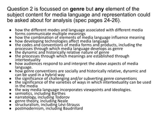 Question 2 is focussed on genre but any element of the
subject content for media language and representation could
be asked about for analysis (spec pages 24-26).
● how the different modes and language associated with different media
forms communicate multiple meanings
● how the combination of elements of media language influence meaning
● how developing technologies affect media language
● the codes and conventions of media forms and products, including the
processes through which media language develops as genre
● the dynamic and historically relative nature of genre
● the processes through which meanings are established through
intertextuality
● how audiences respond to and interpret the above aspects of media
language.
● how genre conventions are socially and historically relative, dynamic and
can be used in a hybrid way
● the significance of challenging and/or subverting genre conventions
● the significance of the varieties of ways in which intertextuality can be used
in the media
● the way media language incorporates viewpoints and ideologies.
● semiotics, including Barthes
● narratology, including Todorov
● genre theory, including Neale
● structuralism, including Lévi-Strauss
● postmodernism, including Baudrillard
 