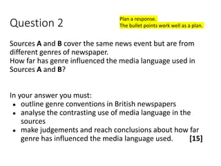 Question 2
Sources A and B cover the same news event but are from
different genres of newspaper.
How far has genre influenced the media language used in
Sources A and B?
In your answer you must:
● outline genre conventions in British newspapers
● analyse the contrasting use of media language in the
sources
● make judgements and reach conclusions about how far
genre has influenced the media language used. [15]
Plan a response.
The bullet points work well as a plan.
 