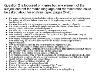 Question 2 is focussed on genre but any element of the
subject content for media language and representation could
be asked about for analysis (spec pages 24-26).
● the way events, issues, individuals (including selfrepresentation) and social groups
(including social identity) are represented through processes of selection and
combination
● the way the media through re-presentation constructs versions of reality
● the processes which lead media producers to make choices about how to represent
events, issues, individuals and social groups
● the effect of social and cultural context on representations
● how and why stereotypes can be used positively and negatively
● how and why particular social groups, in a national and global context, may be
under-represented or misrepresented
● how media representations convey values, attitudes and beliefs about the world and
how these may be systematically reinforced across a wide range of media
representations
● how audiences respond to and interpret media representations
● the way in which representations make claims about realism
● the impact of industry contexts on the choices media producers make about how to
represent events, issues, individuals and social groups
● the effect of historical context on representations
● how representations may invoke discourses and ideologies and position audiences
● how audience responses to and interpretations of media representations reflect
social, cultural and historical circumstances.
● theories of representation, including Hall
● theories of identity, including Gauntlett
● feminist theories, including Bell Hooks and Van Zoonen
● theories of gender performativity, including Butler
● theories around ethnicity and postcolonial theory, including Gilroy
 
