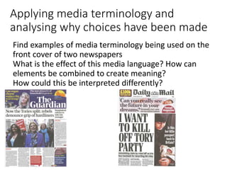 Applying media terminology and
analysing why choices have been made
Find examples of media terminology being used on the
front cover of two newspapers
What is the effect of this media language? How can
elements be combined to create meaning?
How could this be interpreted differently?
 
