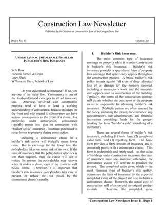 Construction Law Newsletter
                           Published by the Section on Construction Law of the Oregon State Bar


ISSUE No. 41                                                                                           October, 2011



                                                                     1.       Builder’s Risk Insurance.
   UNDERSTANDING COINSURANCE PROBLEMS                                     The most common type of insurance
       IN BUILDER’S RISK INSURANCE
                                                                 coverage on property while it is under construction
                                                                 is builder’s risk insurance.        Builder’s risk
Seth Row                                                         insurance provides a specialized form of property
Parsons Farnell & Grein                                          loss coverage that specifically applies throughout
Lucy Fleck                                                       the construction process. A broad builder’s risk
Willamette Univ. School of Law                                   policy insures against “all risks of direct physical
                                                                 loss of or damage to” the property covered,
        Do you understand coinsurance? If so, you                including a contractor’s work and the materials
are one of the lucky few. Coinsurance is one of                  and supplies used in construction of the building.
the least-understood concepts in all of insurance                Typically, the terms of the construction contract
law.     Attorneys involved with construction                    will dictate whether the contractor or the property
projects need to have at least a working                         owner is responsible for obtaining builder’s risk
understanding of coinsurance, because missteps on                insurance. Multiple parties are often covered by
the front end with regard to coinsurance can have                the policy, including the owner, the contractor, any
serious consequences in the event of a claim. For                subcontractors, sub-subcontractors, and financial
properties under construction, coinsurance                       institutions providing funds for the project
typically comes into play in connection with                     (making the term “builder’s risk” something of a
“builder’s risk” insurance - insurance purchased to              misnomer).
cover losses to property during construction.                            There are several forms of builder’s risk
        Including a coinsurance clause in a                      insurance, including (1) basic form, (2) completed
builder’s risk policy will typically mean lower                  value form, and (3) reporting form. The basic
rates. But in exchange for the lower rate, the                   form provides a fixed amount of insurance and is
policyholder takes on some risk of its own: If the               commonly paired with a coinsurance clause. This
limit of insurance that the policyholder specifies is            form is undesirable and rarely used. As the value
less than required, then the clause will act to                  of buildings under construction increases, the limit
reduce the amount the policyholder may recover                   of insurance must also increase; otherwise, the
when it makes a claim, even if the claim is well                 coinsurance clause will activate to penalize the
below limits. Therefore, it is important that                    insured. The completed value form, which is the
builder’s risk insurance policyholders take care to              most common type of builder’s risk policy,
prevent or reduce the risk posed by the                          determines the limit of insurance by the expected
coinsurance clause’s penalty.                                    completed value of the project and also includes a
                                                                 coinsurance clause. However, the actual cost of
                                                                 construction will often exceed the original project
                                                                 estimate.     Therefore, the completed value

                                                                  ________________________________________
                                                                   Construction Law Newsletter Issue 41. Page 1
 