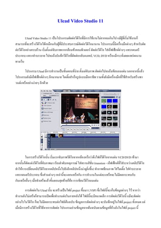 Ulead Video Studio 11

         Ulead Video Studio 11 เปนโปรแกรมตัดตอวีดีโอที่มีการใชงานไมยากจนเกินไป แมผูที่เริ่มใชงานก็
สามารถที่จะสรางวีดีโอไดเหมือนกับผูที่มีประสบการณตัดตอวีดีโอมานาน โปรแกรมนี้มีเครื่องมือตางๆ สําหรับตัด
ตอวีดีโออยางครบถวน เริ่มตั้งแตจับภาพจากกลองเขาคอมพิวเตอร ตัดตอวีดีโอ ใสเอ็ฟเฟกตตางๆ แทรกดนตรี
ประกอบ แทรกคําบรรยาย ไปจนถึงบันทึกวีดีโอที่ตัดตอกลับลงเทป, VCD, DVD หรือแมกระทั่งเผยแพรผลงาน
ทางเว็บ

       โปรแกรม Ulead มีการทํางานเปนขั้นตอนที่งาย ตั้งแตจับภาพ ตัดตอไปจนถึงเขียนลงแผน นอกจากนี้แลว
โปรแกรมยังมีเอ็ฟเฟกตตางๆ อีกมากมาย ไตเติ้ลสําเร็จรูปแบบมืออาชีพ รวมทั้งยังมีเครื่องมือที่ใชสําหรับสรางซา
วนดแทร็คอยางงายๆ อีกดวย




        ในการสรางวีดีโอนั้น เริ่มแรกจับภาพวีดีโอจากกลองหรือวาดึงไฟลวีดีโอจากแผน VCD/DVD เขามา
จากนั้นก็ตัดแตงวีดีโอที่จับภาพมา เรียงลําดับเหตุการณ ใสทรานสิชั่น (transtion - เอ็ฟเฟกตที่ใสระหวางคลิปวีดีโอ
ทําใหการเปลี่ยนคลิปวีดีโอจากคลิปหนึ่งไปยังอีกคลิปหนึ่งนาดูยิ่งขึ้น) ทําภาพซอนภาพ ใสไตเติ้ล ใสคําบรรยาย
แทรกดนตรีประกอบ ซึ่งสวนตางๆ เหลานี้จะแยกแทร็คกัน การทํางานในแตละแทร็คจะไมมีผลกระทบกับ
กับแทร็คอื่นๆ เมื่อทําเสร็จแลวขั้นตอนสุดทายก็คือ การเขียนวีดีโอลงแผน

         การตัดตอใน Ulead นั้น จะสรางเปนไฟล project ขึ้นมา (.VSP) ซึ่งไฟลนี้จะเก็บขอมูลตางๆ ไว หากวา
ทํางานยังไมเสร็จก็สามารถเปดเพื่อทํางานตอในภายหลังได ไฟลนี้จะมีขนาดเล็ก การตัดตอวีดีโอนี้ แมจะตัดตอ
อยางไรในวีดีโอ ก็จะไมมีผลกระทบตอไฟลตนฉบับ ขอมูลการตัดตอตางๆ จะบันทึกอยูในไฟล project ทั้งหมด แต
เมื่อมีการสรางวีดีโอที่ไดจากการตัดตอ โปรแกรมอานขอมูลจากตนฉบับตามขอมูลที่อางอิงในไฟล project นี้
 