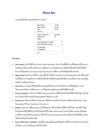Menu Bar
    แถบเมนูนี้ เปนที่รวมของคําสั่งตางๆ มากมาย




File menu

   New Project: สรางไฟลโครงการของ Ulead VideoStudio ใหม จะลางพื้นที่ทํางานที่มีอยูและเปดโครงการ
    ใหมดวยการตั้งคาตามที่ระบุไว ในกรอบโตตอบ New ถาคุณมีโครงการที่ยังไมไดบันทึก เปดไวในพื้นที่
    ทํางาน เมื่อคุณคลิก New Project Ulead VideoStudio จะมีขอความแจงใหคุณบันทึกงานกอน
   Open Project: เรียกกรอบโตตอบ Open เพื่อเลือกไฟลโครงการของ Ulead VideoStudio (VSP) เพือแทนที่    ่
    ในพื้นที่ทํางาน ถาคุณมีโครงการที่ยังไมไดบันทึก เปดใชงานอยูในพื้นที่ทํางาน จะมีขอความปรากฏใหคุณ
    บันทึกการเปลี่ยนแปลงกอน
   Save/Save As: อนุญาตใหคุณบันทึกงานของคุณเปนโครงการใหมหรือโครงการที่มีอยูแลว (*.VSP).
    โปรแกรมจะเปดกรอบโตตอบ Save As ใหคุณกําหนดเสนทางและชื่อไฟลที่จะบันทึก
   Project Properties: แสดงกรอบโตตอบ Project Properties ที่มีขอมูลเกี่ยวกับไฟลที่กําลังเปดอยู ตรงนี้ คุณ
    สามารถที่จะแกไขแอททริบิวสเทมเพลตของไฟลโครงการได
   Preferences: เปดกรอบโตตอบ Preferences ที่คุณสามารถปรับแตงสภาพแวดลอมการทํางานของ Ulead
    VideoStudio ได (See "Preferences: File menu").
   Relink: แสดงกรอบโตตอบ Relink แจงใหคุณทําการเชื่อมโยงซ้ําคลิกที่เลือกไวเมื่อมีความจําเปน ถาคุณ
    ยายโฟลเดอรที่มีไฟลตนแบบไปยังไดเร็คทอรี่อื่น เลือก Smart search ในกรอบโตตอบ Relink เมือคุณทํา
                                                                                                    ่
    การเชื่อมโยงรูปภาพเล็ก (thumbnail) ซ้ําอีกครั้ง Ulead VideoStudio จะทําการเชื่อมโยงซ้ําไฟลตนแบบทุก
    ไฟลในไดเร็คทอรี่โดยอัตโนมัติ
   Insert Media File to Timeline: แสดงปอบ-อัพเมนูที่อนุญาตใหคุณคนหาวีดีโอ, DVD/DVD-VR, รูปภาพ,
    หรือเสียง, และจากนั้นจึงแทรกเขาไปในแทร็ค
 