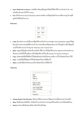    Insert Media File to Library: แสดงปอบ-อัพเมนูที่อนุญาตใหคุณไดเลือกวีดีโอ, DVD/DVD-VR, ภาพ,
    หรือเสียงแลวแทรกไปไวใน Library
   Exit: ปดโปรแกรม Ulead VideoStudio แสดงกรอบขอความใหคุณบันทึกโครงการที่ทํางานอยู ในกรณีที่
    คุณยังไมไดบันทึกโครงการ

Edit menu




   Undo: ยอนกลับการกระทําที่ผานมาที่คุณไดกระทําในโครงการของคุณ Ulead VideoStudio อนุญาตใหคุณ
    ยอนกลับการทํางานลาสุดไดถึง 99 ครั้ง จํานวนของขั้นตอนที่คุณยกเลิกกระทํา ขึ้นอยูกับการตั้งคาที่คุณได
    ระบุไวในแท็บ General ในเมนู File: Preferences (See "General tab").
   Redo: อนุญาตใหคุณยอนกลับคําสั่ง ยกเลิกทํา ไดถึง 99 ครั้งที่คุณไดกระทํามา คุณสามารถกําหนดจํานวน
    ขั้นตอนการทําซ้ําได ขึ้นอยูกับการตั้งคาที่คุณไดระบุไวในแท็บ General ใน เมนู File: Preferences
   Copy: คัดลอกคลิปสื่อที่ไดเลือกไวไปยังคลิปบอรด ดังนั้นจึงสามารถที่จะวางไวในโฟลเดอรไลบรารี่ได
   Paste: วางคลิปสื่อที่ไดคัดลอกไวไปยังโฟลเดอรไลบรารี่ที่เลือกไว
   Delete: ลบคลิกที่เลือกไวออกจากแทร็ค/โฟลเดอรไลบรารี่ที่เลือกไว

Clip menu




   Change Image/Color Duration: เปดกรอบโตตอบ Duration ที่คุณสามารถเปลี่ยนความยาวของคลิป
   Mute: ปดเสียงของคลิปวีดีโอ. ตัวเลือกนี้ เหมาะสําหรับการประยุกตใสดนตรีประกอบไปยังคลิปที่ระบุ
   Fade-in: คอยๆ เพิ่มเสียงของคลิปจากเงียบไปจนถึงดังสุด
 