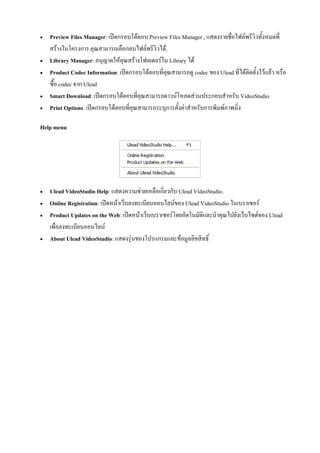    Preview Files Manager: เปดกรอบโตตอบ Preview Files Manager , แสดงรายชื่อไฟลพรีวิวทั้งหมดที่
    สรางในโครงการ.คุณสามารถเลือกลบไฟลพรีวิวได,
   Library Manager: อนุญาตใหคุณสรางโฟลเดอรใน Library ได
   Product Codec Information: เปดกรอบโตตอบที่คุณสามารถดู codec ของ Ulead ที่ไดติดตั้งไวแลว หรือ
    ซื้อ codec จาก Ulead
   Smart Download: เปดกรอบโตตอบที่คุณสามารถดาวนโหลดสวนประกอบสําหรับ VideoStudio.
   Print Options: เปดกรอบโตตอบที่คุณสามารถระบุการตั้งคาสําหรับการพิมพภาพนิ่ง

Help menu




   Ulead VideoStudio Help: แสดงความชวยเหลือเกี่ยวกับ Ulead VideoStudio.
   Online Registration: เปดหนาเว็บลงทะเบียนออนไลนของ Ulead VideoStudio ในเบราเซอร
   Product Updates on the Web: เปดหนาเว็บเบราเซอรโดยอัตโนมัติและนําคุณไปยังเว็บไซตของ Ulead
    เพื่อลงทะเบียนออนไลน
   About Ulead VideoStudio: แสดงรุนของโปรแกรมและขอมูลลิขสิทธิ์
 