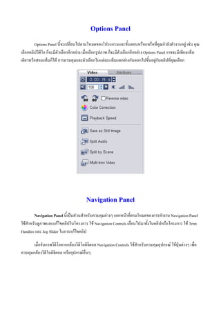 Options Panel
        Options Panel นี้จะเปลี่ยนไปตามโหมดของโปรแกรมและขั้นตอนหรือแทร็คที่คุณกําลังทํางานอยู เชน คุณ
เลือกคลิปวีดีโอ ก็จะมีตัวเลือกอีกอยาง เมื่อเลือกรูปภาพ ก็จะมีตัวเลือกอีกอยาง Options Panel อาจจะมีเพียงแท็บ
เดียวหรือสองแท็บก็ได การควบคุมและตัวเลือกในแตละแท็บแตกตางกันออกไปขึ้นอยูกับคลิปที่คุณเลือก




                                        Navigation Panel
         Navigation Panel นี้เปนสวนสําหรับควบคุมตางๆ แยกหนาที่ตามโหมดของการทํางาน Navigation Panel
ใชสําหรับดูภาพและแกไขคลิปในโครงการ ใช Navigation Controls เลื่อนไปมาทั้งในคลิปหรือโครงการ ใช Trim
Handles และ Jog Slider ในการแกไขคลิป

       เมื่อจับภาพวีดีโอจากกลองวีดีโอดิจิตอล Navigation Controls ใชสําหรับควบคุมอุปกรณ ใชปุมตางๆ เพื่อ
ควบคุมกลองวีดีโอดิจิตอล หรืออุปกรณอนๆ
                                      ่ื
 