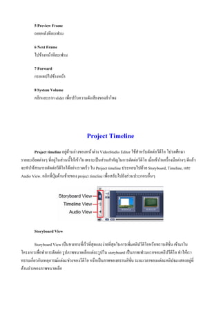 5 Preview Frame
        ถอยหลังทีละเฟรม

        6 Next Frame
        ไปขางหนาทีละเฟรม

        7 Forward
        กรอเทปไปขางหนา

        8 System Volume
        คลิกและลาก slider เพื่อปรับความดังเสียงของลําโพง




                                          Project Timeline
        Project timeline อยูดานลางของหนาตาง VideoStudio Editor ใชสําหรับตัดตอวีดีโอ โปรดศึกษา
รายละเอียดตางๆ ที่อยูในสวนนี้ใหเขาใจ เพราะเปนสวนสําคัญในการตัดตอวีดีโอ เมื่อเขาใจเครื่องมือตางๆ ดีแลว
จะทําใหสามารถตัดตอวีดีโอไดอยางรวดเร็ว ใน Project timeline ประกอบไปดวย Storyboard, Timeline, และ
Audio View. คลิกที่ปุมดานซายของ project timeline เพื่อสลับไปยังสวนประกอบอื่นๆ




        Storyboard View

        Storyboard View เปนหนทางที่เร็วที่สุดและงายที่สุดในการเพิ่มคลิปวีดีโอหรือทรานสิชั่น เขามาใน
โครงการเพื่อทําการตัดตอ รูปภาพขนาดเล็กแตละรูปใน storyboard เปนภาพเฟรมแรกของคลิปวีดีโอ ทําใหเรา
ทราบเกี่ยวกับเหตุการณแตละชวงของวีดีโอ หรือเปนภาพของทรานสิชั่น ระยะเวลาของแตละคลิปจะแสดงอยูที่
ดานลางของภาพขนาดเล็ก
 