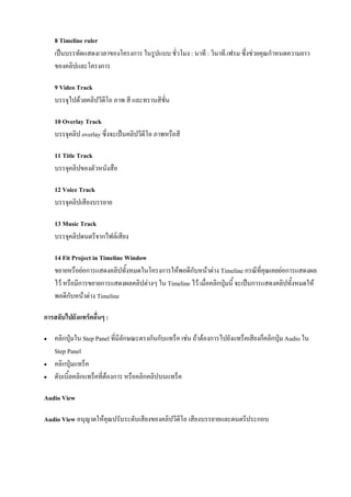 8 Timeline ruler
    เปนบรรทัดแสดงเวลาของโครงการ ในรูปแบบ ชั่วโมง : นาที : วินาที.เฟรม ซึ่งชวยคุณกําหนดความยาว
    ของคลิปและโครงการ

    9 Video Track
    บรรจุไปดวยคลิปวีดีโอ ภาพ สี และทรานสิชั่น

    10 Overlay Track
    บรรจุคลิป overlay ซึ่งจะเปนคลิปวีดโอ ภาพหรือสี
                                       ี

    11 Title Track
    บรรจุคลิปของตัวหนังสือ

    12 Voice Track
    บรรจุคลิปเสียงบรรยาย

    13 Music Track
    บรรจุคลิปดนตรีจากไฟลเสียง

    14 Fit Project in Timeline Window
    ขยายหรือยอการแสดงคลิปทั้งหมดในโครงการใหพอดีกับหนาตาง Timeline กรณีที่คุณเคยยอการแสดงผล
    ไว หรือมีการขยายการแสดงผลคลิปตางๆ ใน Timeline ไว เมื่อคลิกปุมนี้ จะเปนการแสดงคลิปทั้งหมดให
    พอดีกับหนาตาง Timeline

การสลับไปยังแทร็คอื่นๆ :

   คลิกปุมใน Step Panel ที่มีลักษณะตรงกันกับแทร็ค เชน ถาตองการไปยังแทร็คเสียงก็คลิกปุม Audio ใน
    Step Panel
   คลิกปุมแทร็ค
   ดับเบิ้ลคลิกแทร็คที่ตองการ หรือคลิกคลิปบนแทร็ค

Audio View

Audio View อนุญาตใหคุณปรับระดับเสียงของคลิปวีดีโอ เสียงบรรยายและดนตรีประกอบ
 