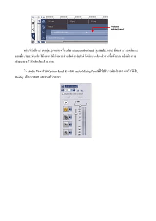 คลิปที่มีเสียงบรรจุอยูจะถูกแสดงพรอมกับ volume rubber band (ดูภาพประกอบ) ที่คุณสามารถคลิกและ
ลากเพื่อปรับระดับเสียงได อยากใหเสียงตรงสวนใดดังกวาปกติ ก็คลิกบนเสนแลวลากขึ้นดานบน หรือตองการ
เสียงเบาลง ก็ใหคลิกเสนแลวลากลง

        ใน Audio View สวน Options Panel จะแสดง Audio Mixing Panel ที่ใชปรับระดับเสียงของแทร็ควีดีโอ,
Overlay, เสียงบรรยาย และดนตรีประกอบ
 