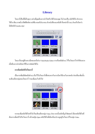 Library
         ไลบรารี่เปนที่ที่เก็บทุกๆ อยางที่คุณตองการนําไปสรางวีดีโอของคุณ ไมวาจะเปน คลิปวีดีโอ ตัวกรอง
วีดีโอ เสียง ภาพนิ่ง เอ็ฟเฟกตทรานสิชั่น ดนตรีประกอบ ตัวหนังสือและคลิปสี สิ่งเหลานี้รวมๆ กันแลวเรียกวา
มีเดียคลิป (media clip)




         ไลบรารี่จะอยูดานขวามือของหนาตาง VideoStudio Editor การเก็บคลิปตางๆ ไวในไลบรารี่ ทําใหสะดวก
เมื่อตองการนําคลิปมาใชในการตัดตอวีดีโอ

        การเพิ่มคลิปเขาในไลบรารี่

        เปนการเพิ่มมีเดียคลิปตางๆ เก็บไวในไลบรารี่เพื่อสะดวกในการเรียกใชงานในภายหลัง กอนที่จะเพิ่มนั้น
จะตองเลือกกลุมของไลบรารี่ วาจะเพิ่มอะไรเขาไป




        หากจะเพิ่มคลิปวีดีโอเขาไป ก็จะตองเลือกกลุม Video กอน จากนั้นคลิกที่รูปโฟลเดอร เลือกคลิปวีดีโอที่
ตองการเพิ่มเขาไปในไลบรารี่ แลวกดปุม Open คลิปวีดีโอที่เลือกก็จะปรากฏอยูในไลบรารี่ในกลุม Video
 
