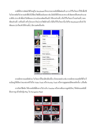 กรณีที่ทําการตัดตอวีดีโออยูใน Storyboard ก็สามารถลากคลิปที่ตัดตอแลว มาวางไวในไลบรารี่ได เพื่อใช
ในโอกาสถัดไป ตราบเทาที่ยังไมไดลบไฟลตนฉบับออก เชน มีคลิปวีดีโอขนาด 90 นาที ตัดออกเปนสองสวน 60
นาทีกับ 30 นาที เพื่อนําไปเขียนลง CD หลังจากตัดเสร็จแลว ใหลากสวนที่ 2 เก็บไวในไลบรารี่ ลบสวนที่ 2 ออก
เขียนสวนที่ 1 เสร็จแลว สรางโครงการใหม ลากไฟลสวนที่ 2 ที่เก็บไวในไลบรารี่มาใสใน Storyboard แลวนําไป
เขียนลง CD ก็จะทําใหสวนทั้ง 2 มีความตอเนื่องกัน




        การคลิกขวาบนคลิปตางๆ ในไลบรารี่ก็จะมีตัวเลือกอื่นๆ อีกหลายอยาง เชน การคลิกขวาบนคลิปวีดีโอ ก็
จะมีเมนูใหเลือกวาจะแทรกเขาไปใน Video Track หรือ Overlay Track หรือการดูคุณสมบัติของคลิกนั้น ๆ เปนตน

       การเรียกใชคลิก ใหลากคลิปที่ตองการไปวางใน Timeline หรือหากตองการดูคลิปใดๆ ใหคลิกบนคลิปที่
ตองการดู แลวคลิกปุม Play ใน Navigation Panel
 