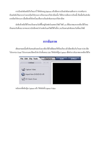 การเรียงลําดับคลิปในไลบรารี่ ใหคลิกเมนู Options แลวเลือกการเรียงลําดับตามตองการ การสลับการ
เรียงลําดับไปมาระหวางจากนอยไปหามาก หรือจากมากไปหานอยนั้น ใหทําการเลือกการเรียงซ้ํา คือเมื่อเรียงลําดับ
จากนอยไปหามาก เมื่อเลือกซ้ําอีกครั้งจะเปนการเรียงลําดับจากมากไปหานอย

        ปกติแลวคลิปวีดีโอจะเรียงตามวันที่ขึ้นอยูกับฟอรแมตของไฟล ไฟล .avi ที่จับภาพมาจากกลองวีดีโอจะ
เรียงตามวันที่และเวลาของการบันทึกเทป สวนฟอรแมตไฟลวีดีโออื่นๆ จะเรียงตามลําดับของวันที่ของไฟล




                                              การจับภาพ
      เสียบสายเคเบิ้ลเขากับคอมพิวเตอรและกลองวีดีโอดิจิตอลใหเรียบรอย แลวเปดกลองในโหมด VCR เปด
โปรแกรม Ulead โปรแกรมจะเปดหนาตางในขั้นตอน Edit ใหคลิกที่ปุม Capture เพื่อทําการจับภาพจากกลองวีดีโอ




        หลังจากที่คลิกปุม Capture แลว ใหคลิกที่ Capture Video
 