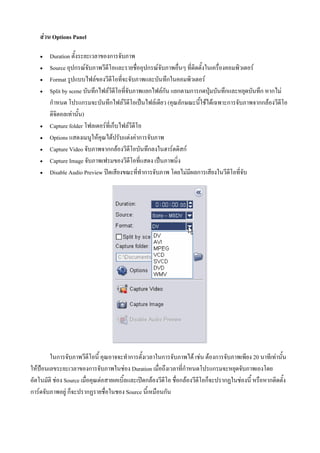 สวน Options Panel

       Duration ตั้งระยะเวลาของการจับภาพ
       Source อุปกรณจับภาพวีดีโอและรายชื่ออุปกรณจับภาพอื่นๆ ที่ติดตั้งในเครื่องคอมพิวเตอร
       Format รูปแบบไฟลของวีดีโอที่จะจับภาพและบันทึกในคอมพิวเตอร
       Split by scene บันทึกไฟลวีดีโอที่จับภาพแยกไฟลกัน แยกตามการกดปุมบันทึกและหยุดบันทึก หากไม
        กําหนด โปรแกรมจะบันทึกไฟลวีดีโอเปนไฟลเดียว (คุณลักษณะนี้ใชไดเฉพาะการจับภาพจากกลองวีดีโอ
        ดิจิตอลเทานั้น)
       Capture folder โฟลเดอรที่เก็บไฟลวีดีโอ
       Options แสดงเมนูใหคุณไดปรับแตงคาการจับภาพ
       Capture Video จับภาพจากกลองวีดีโอบันทึกลงในฮารดดิสก
       Capture Image จับภาพเฟรมของวีดีโอที่แสดง เปนภาพนิ่ง
       Disable Audio Preview ปดเสียงขณะที่ทําการจับภาพ โดยไมมีผลการเสียงในวีดีโอที่จับ




        ในการจับภาพวีดีโอนี้ คุณอาจจะทําการตั้งเวลาในการจับภาพได เชน ตองการจับภาพเพียง 20 นาทีเทานัน   ้
ใหปอนเลขระยะเวลาของการจับภาพในชอง Duration เมื่อถึงเวลาที่กําหนดโปรแกรมจะหยุดจับภาพเองโดย
อัตโนมัติ ชอง Source เมื่อคุณตอสายเคเบิ้ลและเปดกลองวีดีโอ ชื่อกลองวีดีโอก็จะปรากฏในชองนี้ หรือหากติดตั้ง
การดจับภาพอยู ก็จะปรากฏรายชื่อในชอง Source นี้เหมือนกัน
 
