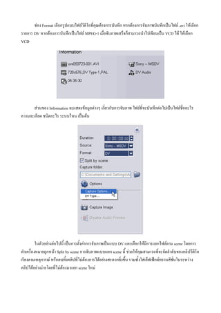 ชอง Format เลือกรูปแบบไฟลวีดีโอที่คุณตองการบันทึก หากตองการจับภาพบันทึกเปนไฟล .avi ใหเลือก
รายการ DV หากตองการบันทึกเปนไฟล MPEG-1 เมื่อจับภาพเสร็จก็สามารถนําไปเขียนเปน VCD ได ใหเลือก
VCD




      สวนของ Information จะแสดงขอมูลตางๆ เกี่ยวกับการจับภาพ ไฟลที่จะบันทึกตอไปเปนไฟลชื่ออะไร
ความละเอียด ชนิดอะไร ระบบไหน เปนตน




          ในตัวอยางตอไปนี้ เปนการตั้งคาการจับภาพเปนแบบ DV และเลือกใหมีการแยกไฟลตาม scene โดยการ
ทําเครื่องหมายถูกหนา Split by scene การจับภาพแบบแยก scene นี้ ชวยใหคุณสามารถที่จะจัดลําดับของคลิปวีดีโอ
เรียงตามเหตุการณ หรือลบทิ้งคลิปที่ไมตองการไดอยางสะดวกยิ่งขึ้น รวมทั้งใสเอ็ฟเฟกตทรานสิชั่นในระหวาง
คลิปไดอยางงายโดยที่ไมตองมาแยก scene ใหม
 