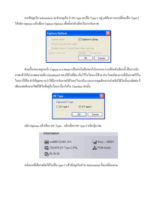 จากขอมูลใน Information จะสังเกตุเห็นวา DV type จะเปน Type-1 อยู แตตองการจะเปลี่ยนเปน Type-2
ใหคลิก Options แลวเลือก Capture Options เพื่อตั้งคาตัวเลือกในการจับภาพ




        ทําเครื่องหมายถูกหนา Capture to Library (เปนคาเริ่มตนของโปรแกรม) การเลือกตัวเลือกนี้ เปนการจับ
ภาพแลวใหนําภาพขนาดเล็ก (thumbnail) ของวีดีโอที่จับ เก็บไวในไลบรารี่ดวย ประโยชนของการที่เก็บภาพไวใน
ไลบรารี่ก็คือ ทําใหคุณทราบวาไดมีการจับภาพวีดีโออะไรมาบาง และหากคุณตองการนําคลิปวีดีโอนั้นมาตัดตอ ก็
เพียงแตคลิกลากไฟลวีดีโอที่อยูในไลบรารี่มาใสใน Timeline เทานัน้




        คลิก Options แลวเลือก DV Type... คลิกเลือก DV type-2 คลิกปุม OK




        หลังจากที่เลือกชนิดวีดีโอเปน type-2 แลวขอมูลในสวน Information ก็จะเปลี่ยนตาม
 